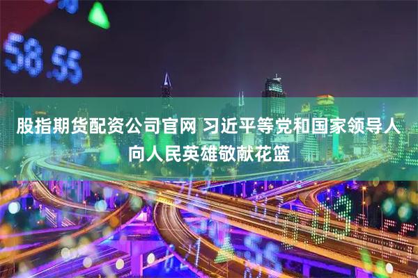 股指期货配资公司官网 习近平等党和国家领导人向人民英雄敬献花篮