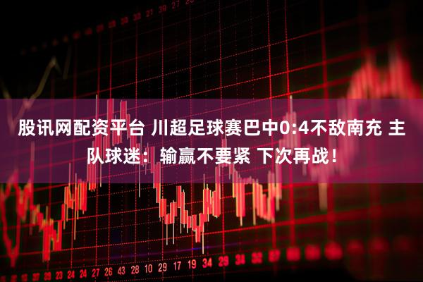 股讯网配资平台 川超足球赛巴中0:4不敌南充 主队球迷：输赢不要紧 下次再战！