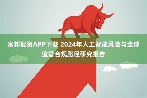 富邦配资APP下载 2024年人工智能风险与全球监管合规路径研究报告