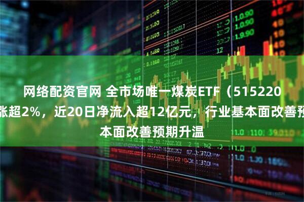网络配资官网 全市场唯一煤炭ETF（515220）盘中涨超2%，近20日净流入超12亿元，行业基本面改善预期升温