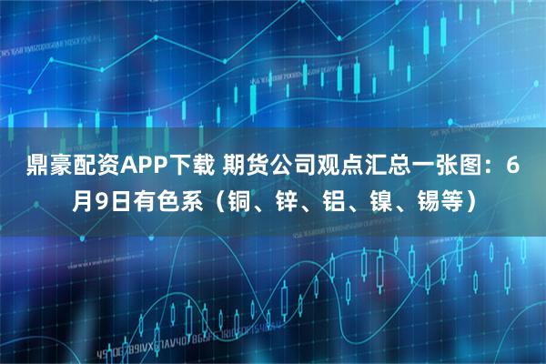 鼎豪配资APP下载 期货公司观点汇总一张图：6月9日有色系（铜、锌、铝、镍、锡等）