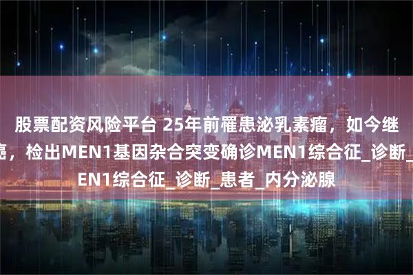 股票配资风险平台 25年前罹患泌乳素瘤，如今继发肾上腺皮质癌，检出MEN1基因杂合突变确诊MEN1综合征_诊断_患者_内分泌腺