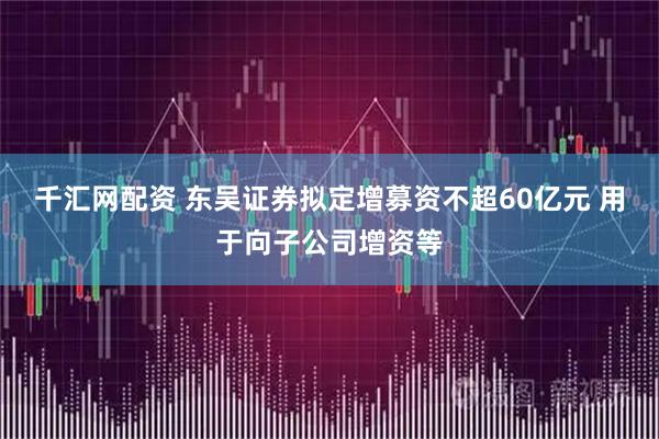 千汇网配资 东吴证券拟定增募资不超60亿元 用于向子公司增资等