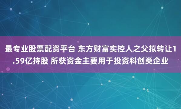 最专业股票配资平台 东方财富实控人之父拟转让1.59亿持股 所获资金主要用于投资科创类企业