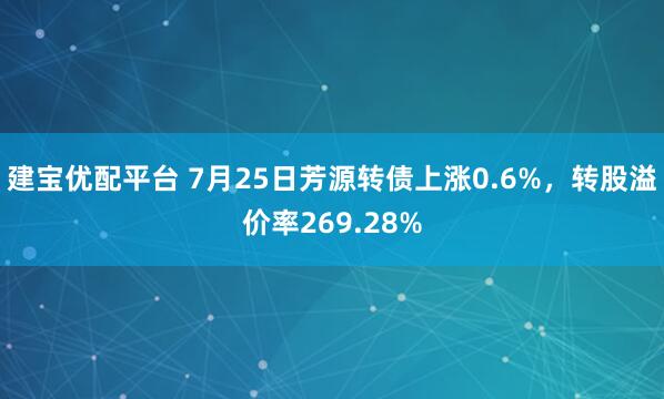 建宝优配平台 7月25日芳源转债上涨0.6%，转股溢价率269.28%