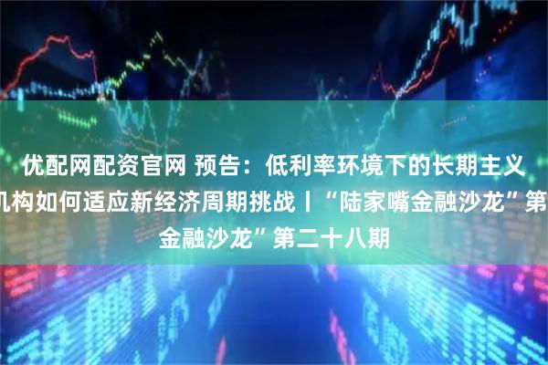 优配网配资官网 预告：低利率环境下的长期主义——金融机构如何适应新经济周期挑战丨“陆家嘴金融沙龙”第二十八期