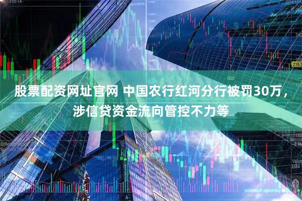 股票配资网址官网 中国农行红河分行被罚30万，涉信贷资金流向管控不力等