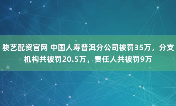 骏艺配资官网 中国人寿普洱分公司被罚35万，分支机构共被罚20.5万，责任人共被罚9万