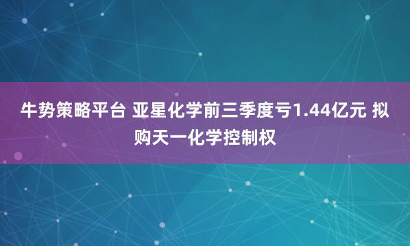 牛势策略平台 亚星化学前三季度亏1.44亿元 拟购天一化学控制权