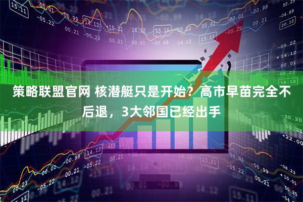 策略联盟官网 核潜艇只是开始？高市早苗完全不后退，3大邻国已经出手
