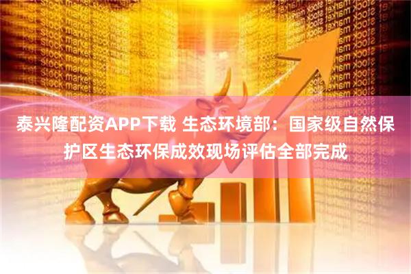 泰兴隆配资APP下载 生态环境部：国家级自然保护区生态环保成效现场评估全部完成