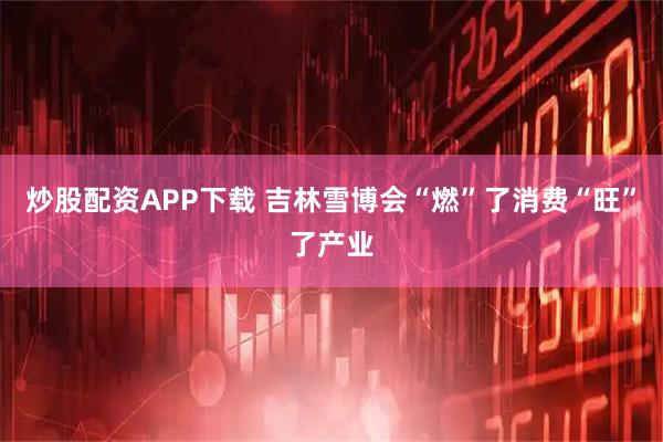 炒股配资APP下载 吉林雪博会“燃”了消费“旺”了产业