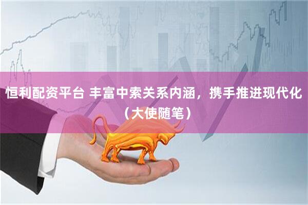 恒利配资平台 丰富中索关系内涵，携手推进现代化（大使随笔）