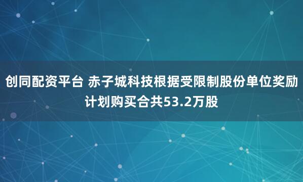 创同配资平台 赤子城科技根据受限制股份单位奖励计划购买合共53.2万股