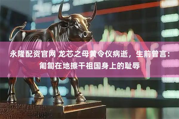 永隆配资官网 龙芯之母黄令仪病逝，生前曾言：匍匐在地擦干祖国身上的耻辱