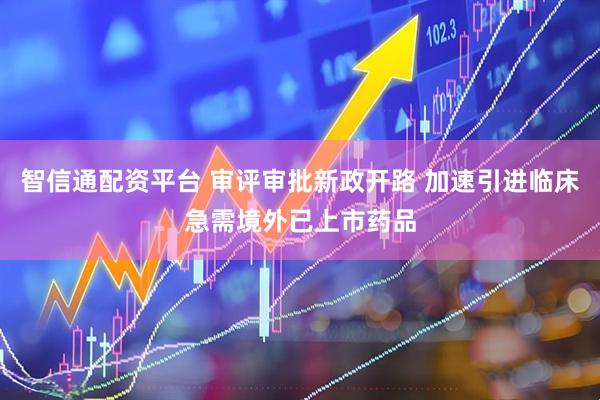 智信通配资平台 审评审批新政开路 加速引进临床急需境外已上市药品