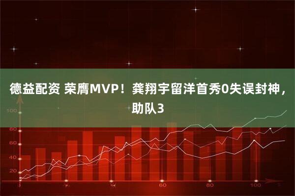 德益配资 荣膺MVP！龚翔宇留洋首秀0失误封神，助队3