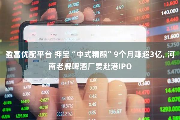 盈富优配平台 押宝“中式精酿”9个月赚超3亿, 河南老牌啤酒厂要赴港IPO