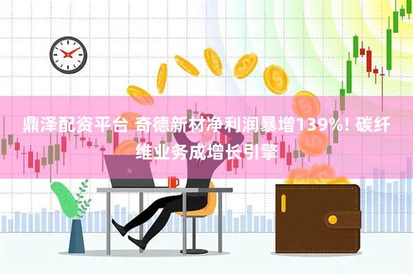 鼎泽配资平台 奇德新材净利润暴增139%! 碳纤维业务成增长引擎
