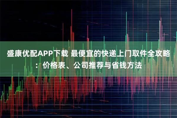 盛康优配APP下载 最便宜的快递上门取件全攻略：价格表、公司推荐与省钱方法