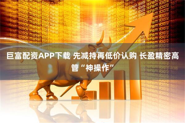 巨富配资APP下载 先减持再低价认购 长盈精密高管“神操作”