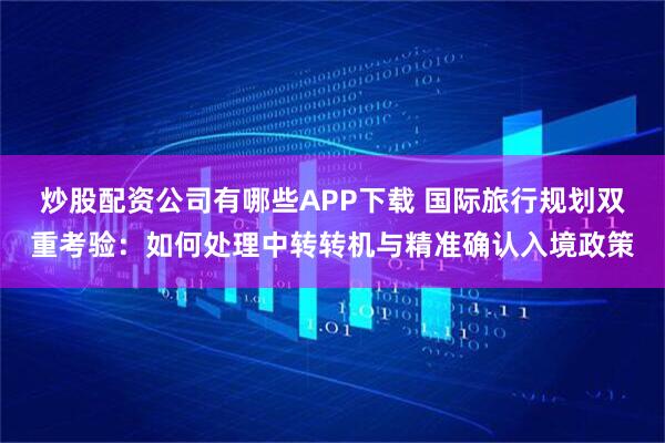 炒股配资公司有哪些APP下载 国际旅行规划双重考验：如何处理中转转机与精准确认入境政策
