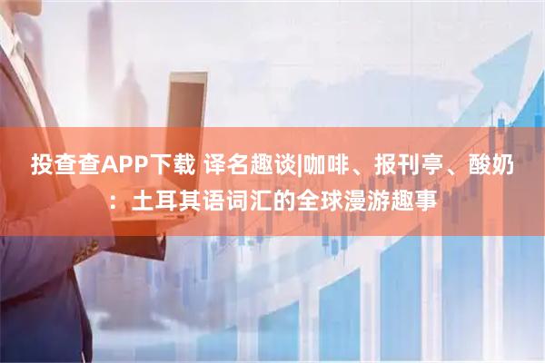 投查查APP下载 译名趣谈|咖啡、报刊亭、酸奶：土耳其语词汇的全球漫游趣事