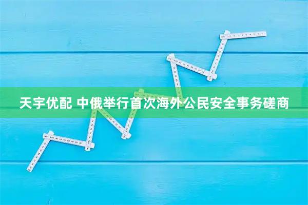 天宇优配 中俄举行首次海外公民安全事务磋商
