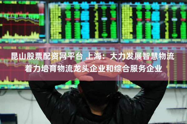 昆山股票配资网平台 上海：大力发展智慧物流 着力培育物流龙头企业和综合服务企业