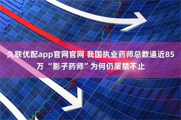 久联优配app官网官网 我国执业药师总数逼近85万 “影子药师”为何仍屡禁不止