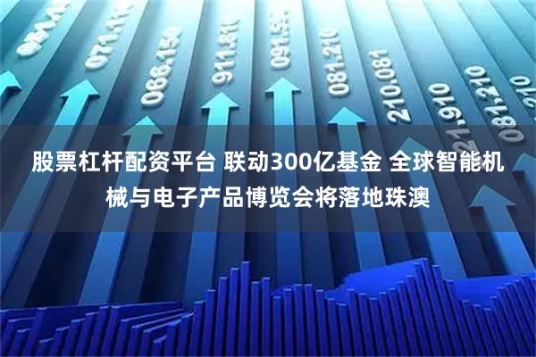 股票杠杆配资平台 联动300亿基金 全球智能机械与电子产品博览会将落地珠澳