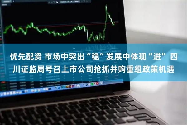 优先配资 市场中突出“稳”发展中体现“进” 四川证监局号召上市公司抢抓并购重组政策机遇