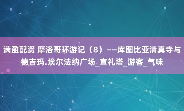 满盈配资 摩洛哥环游记（8）——库图比亚清真寺与德吉玛.埃尔法纳广场_宣礼塔_游客_气味