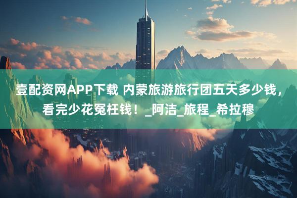壹配资网APP下载 内蒙旅游旅行团五天多少钱，看完少花冤枉钱！_阿洁_旅程_希拉穆