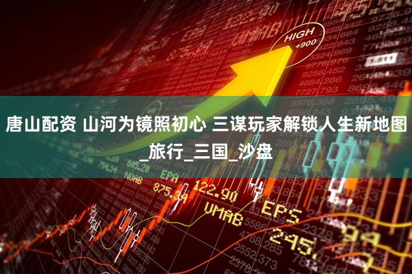 唐山配资 山河为镜照初心 三谋玩家解锁人生新地图_旅行_三国_沙盘