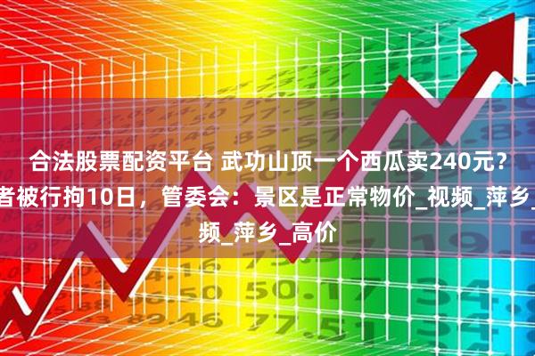 合法股票配资平台 武功山顶一个西瓜卖240元？造谣者被行拘10日，管委会：景区是正常物价_视频_萍乡_高价