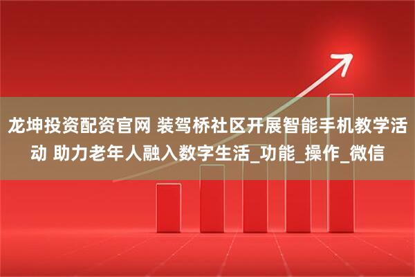 龙坤投资配资官网 装驾桥社区开展智能手机教学活动 助力老年人融入数字生活_功能_操作_微信