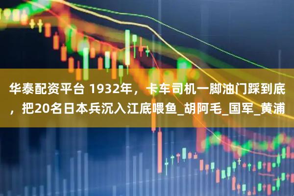 华泰配资平台 1932年，卡车司机一脚油门踩到底，把20名日本兵沉入江底喂鱼_胡阿毛_国军_黄浦