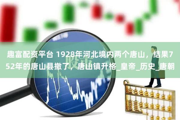 趣富配资平台 1928年河北境内两个唐山，结果752年的唐山县撤了，唐山镇升格_皇帝_历史_唐朝