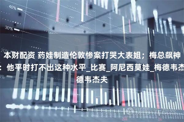 本财配资 药娃制造伦敦惨案打哭大表姐；梅总飙神句：他平时打不出这种水平_比赛_阿尼西莫娃_梅德韦杰夫