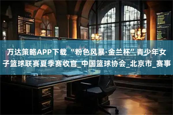 万达策略APP下载 “粉色风暴·金兰杯”青少年女子篮球联赛夏季赛收官_中国篮球协会_北京市_赛事