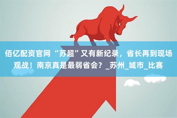 佰亿配资官网 “苏超”又有新纪录，省长再到现场观战！南京真是最弱省会？_苏州_城市_比赛