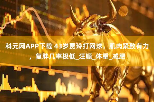 科元网APP下载 43岁贾玲打网球，肌肉紧致有力，复胖几率极低_汪顺_体重_减肥