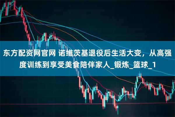 东方配资网官网 诺维茨基退役后生活大变，从高强度训练到享受美食陪伴家人_锻炼_篮球_1