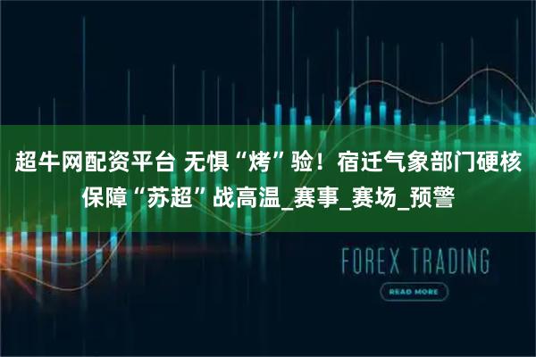 超牛网配资平台 无惧“烤”验！宿迁气象部门硬核保障“苏超”战高温_赛事_赛场_预警