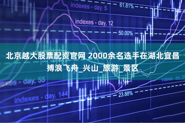 北京越大股票配资官网 2000余名选手在湖北宜昌搏浪飞舟_兴山_旅游_景区