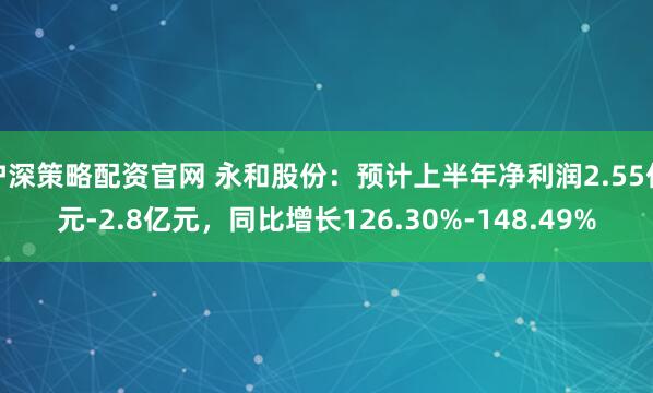沪深策略配资官网 永和股份：预计上半年净利润2.55亿元-2.8亿元，同比增长126.30%-148.49%