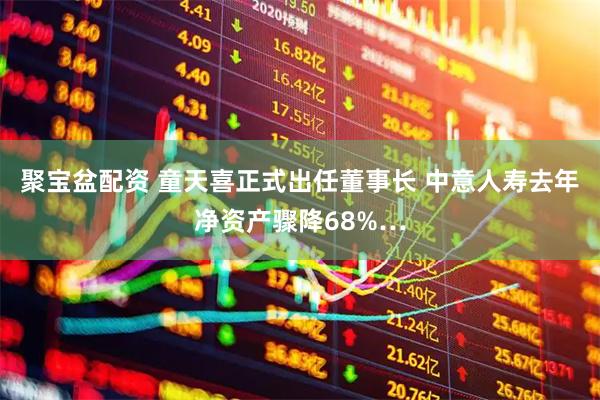 聚宝盆配资 童天喜正式出任董事长 中意人寿去年净资产骤降68%…