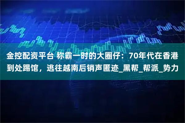 金控配资平台 称霸一时的大圈仔：70年代在香港到处踢馆，逃往越南后销声匿迹_黑帮_帮派_势力