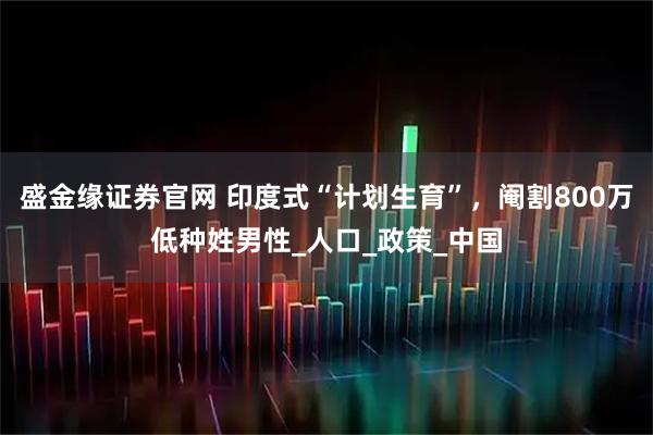 盛金缘证券官网 印度式“计划生育”，阉割800万低种姓男性_人口_政策_中国